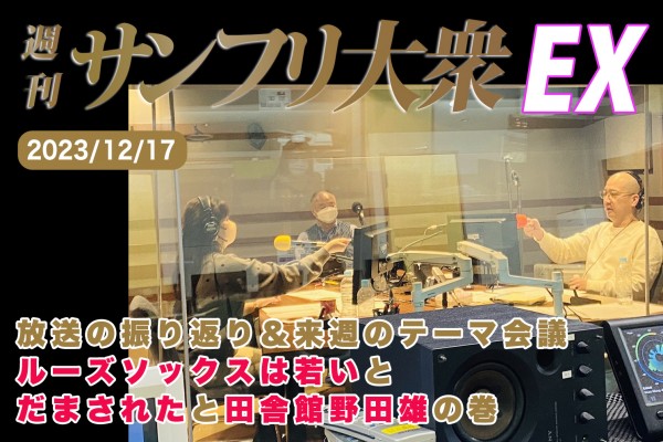 2023年12月17日 週刊サンフリ大衆EX 放送の振り返り＆来週のテーマ会議 ルーズソックスは若いとだまされたと田舎館野田雄の巻