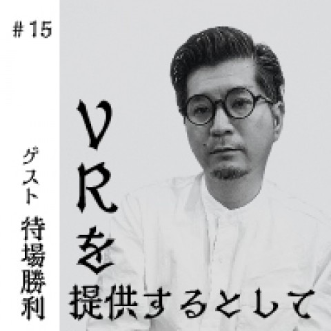 第15回　VRを提供するとして何を知ればよいのか。　ゲスト：VRコンテンツプロデューサー　待場勝利